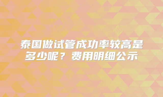 泰国做试管成功率较高是多少呢？费用明细公示