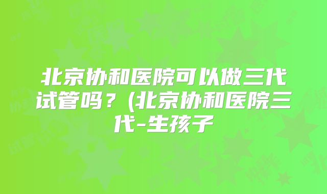 北京协和医院可以做三代试管吗？(北京协和医院三代-生孩子