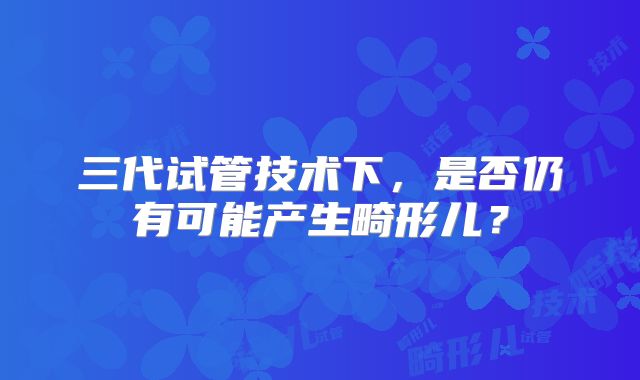 三代试管技术下，是否仍有可能产生畸形儿？