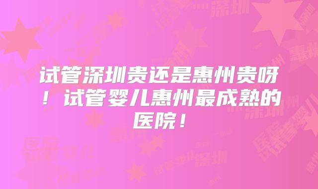 试管深圳贵还是惠州贵呀!试管婴儿惠州最成熟的医院!