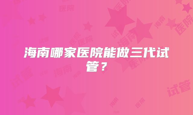 海南哪家医院能做三代试管？