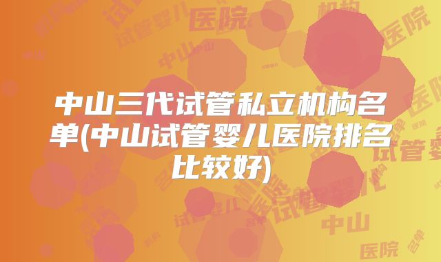 中山三代试管私立机构名单(中山试管婴儿医院排名比较好)