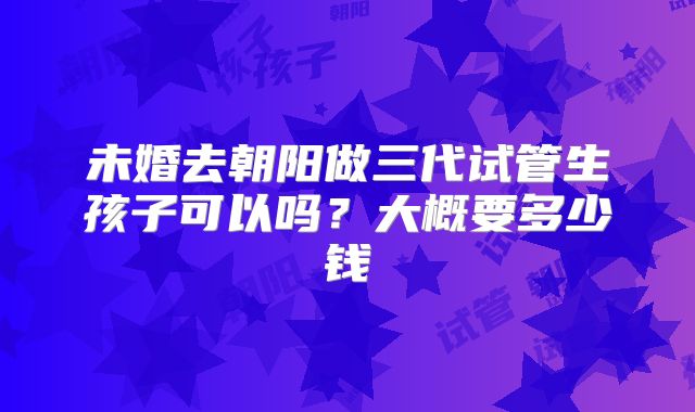 未婚去朝阳做三代试管生孩子可以吗？大概要多少钱