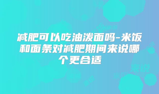 减肥可以吃油泼面吗-米饭和面条对减肥期间来说哪个更合适