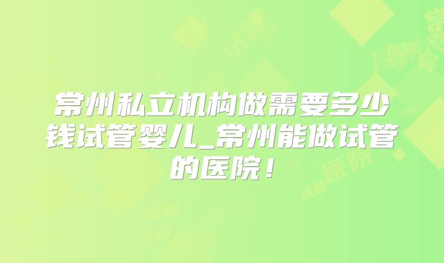 常州私立机构做需要多少钱试管婴儿_常州能做试管的医院!