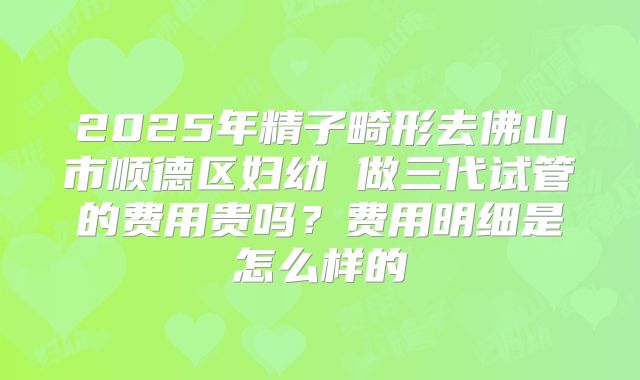2025年精子畸形去佛山市顺德区妇幼 做三代试管的费用贵吗?费用明细是怎么样的