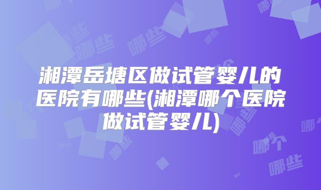 湘潭岳塘区做试管婴儿的医院有哪些(湘潭哪个医院做试管婴儿)