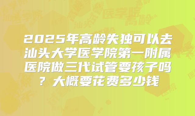 2025年高龄失独可以去汕头大学医学院第一附属医院做三代试管要孩子吗?大概要花费多少钱