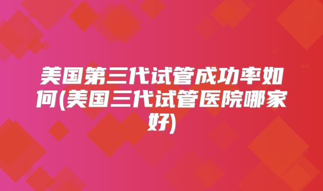 美国第三代试管成功率如何(美国三代试管医院哪家好)