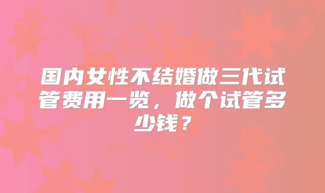 国内女性不结婚做三代试管费用一览，做个试管多少钱？