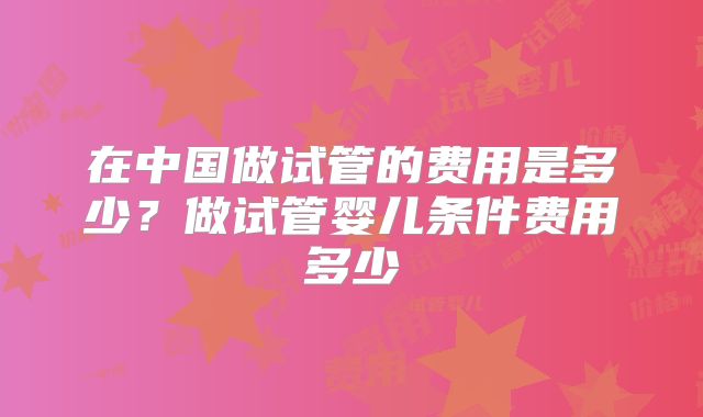 在中国做试管的费用是多少？做试管婴儿条件费用多少