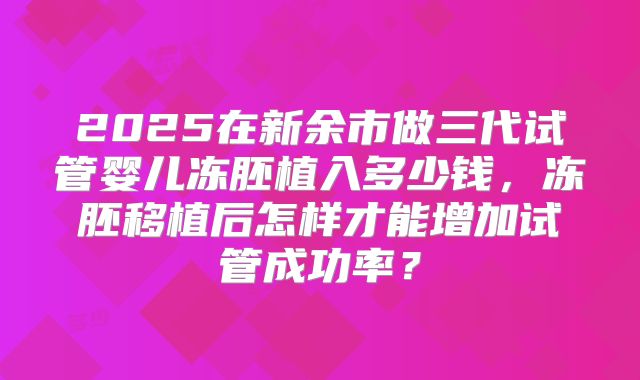 2025在新余市做三代试管婴儿冻胚植入多少钱，冻胚移植后怎样才能增加试管成功率？