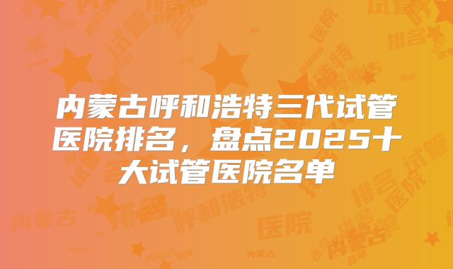 内蒙古呼和浩特三代试管医院排名，盘点2025十大试管医院名单