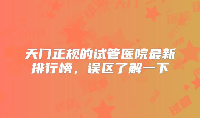 天门正规的试管医院最新排行榜，误区了解一下