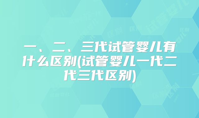 一、二、三代试管婴儿有什么区别(试管婴儿一代二代三代区别)