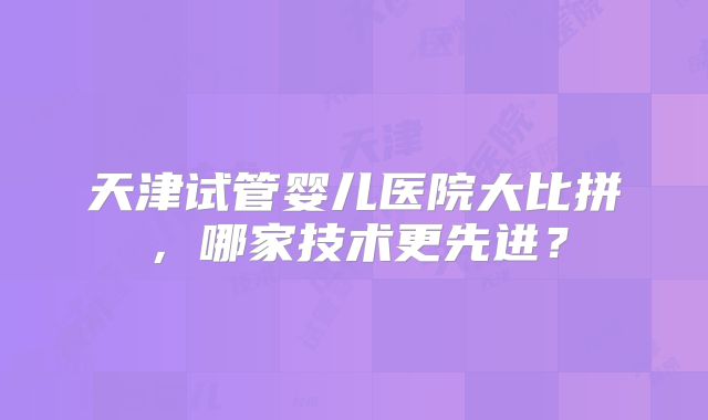 天津试管婴儿医院大比拼，哪家技术更先进？