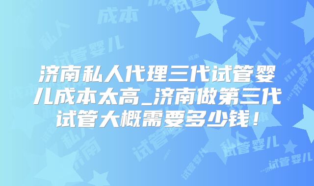济南私人代理三代试管婴儿成本太高_济南做第三代试管大概需要多少钱！