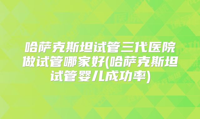 哈萨克斯坦试管三代医院做试管哪家好(哈萨克斯坦试管婴儿成功率)