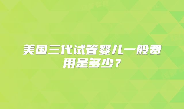 美国三代试管婴儿一般费用是多少？