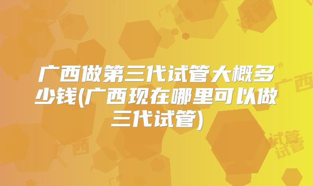 广西做第三代试管大概多少钱(广西现在哪里可以做三代试管)