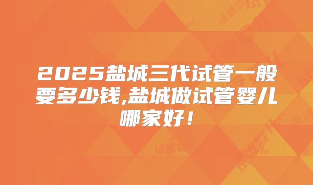 2025盐城三代试管一般要多少钱,盐城做试管婴儿哪家好！