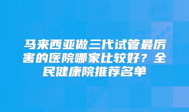 马来西亚做三代试管最厉害的医院哪家比较好?全民健康院推荐名单