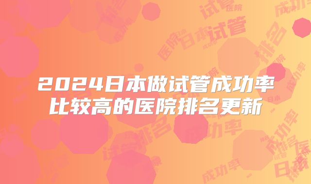 2024日本做试管成功率比较高的医院排名更新