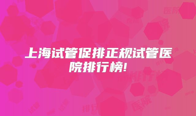 上海试管促排正规试管医院排行榜!