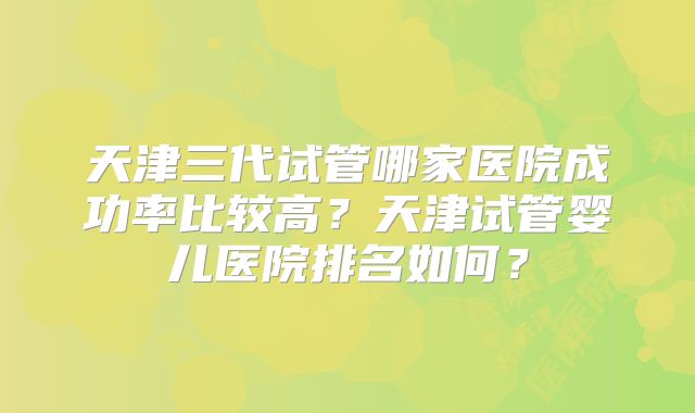 天津三代试管哪家医院成功率比较高？天津试管婴儿医院排名如何？