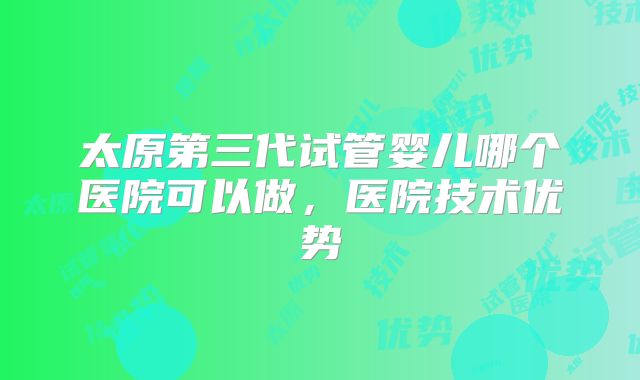太原第三代试管婴儿哪个医院可以做，医院技术优势