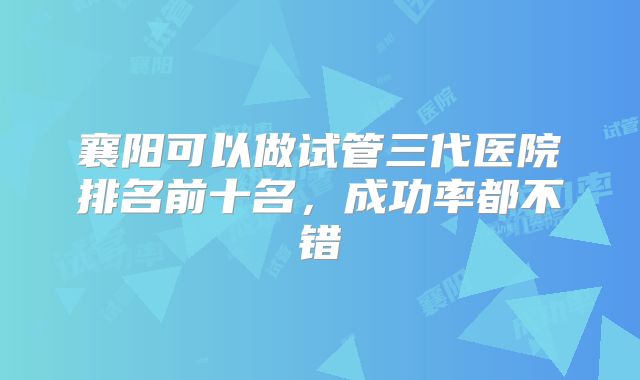 襄阳可以做试管三代医院排名前十名，成功率都不错