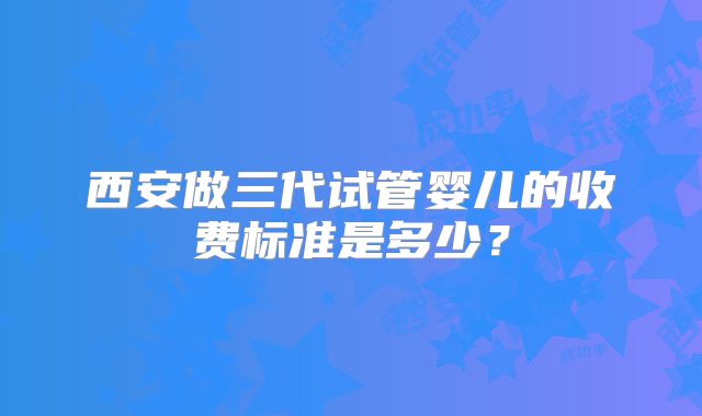 西安做三代试管婴儿的收费标准是多少?