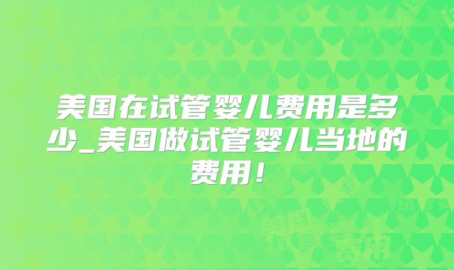 美国在试管婴儿费用是多少_美国做试管婴儿当地的费用！