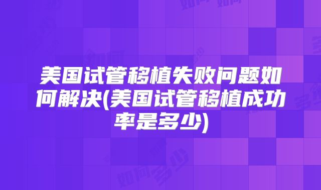 美国试管移植失败问题如何解决(美国试管移植成功率是多少)