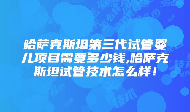 哈萨克斯坦第三代试管婴儿项目需要多少钱,哈萨克斯坦试管技术怎么样！