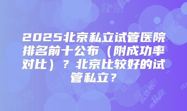 2025北京私立试管医院排名前十公布（附成功率对比）？北京比较好的试管私立？