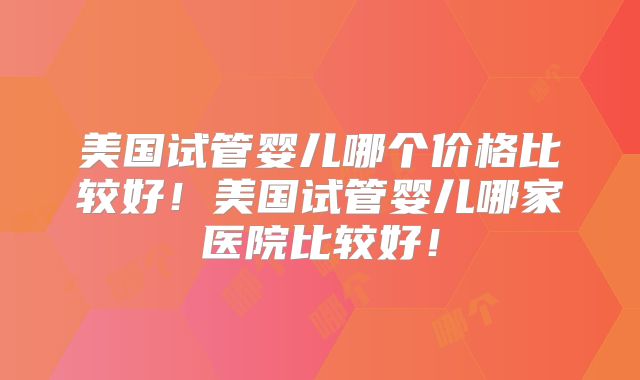美国试管婴儿哪个价格比较好!美国试管婴儿哪家医院比较好!