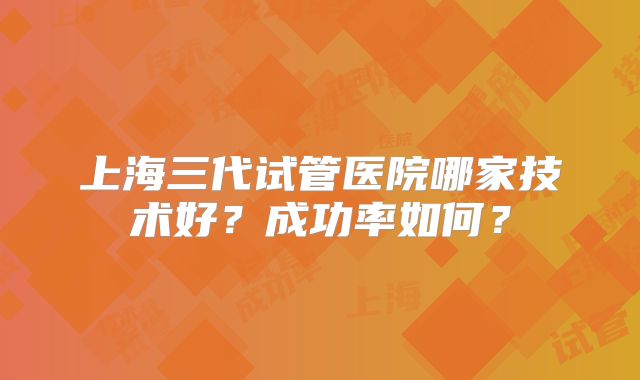 上海三代试管医院哪家技术好？成功率如何？