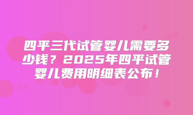 四平三代试管婴儿需要多少钱？2025年四平试管婴儿费用明细表公布！