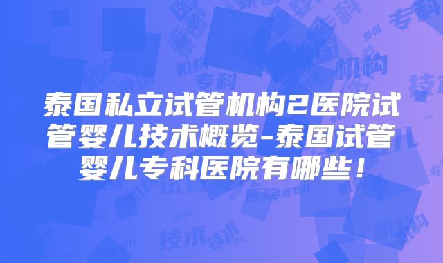 泰国私立试管机构2医院试管婴儿技术概览-泰国试管婴儿专科医院有哪些！