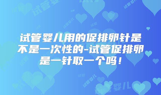 试管婴儿用的促排卵针是不是一次性的-试管促排卵是一针取一个吗！