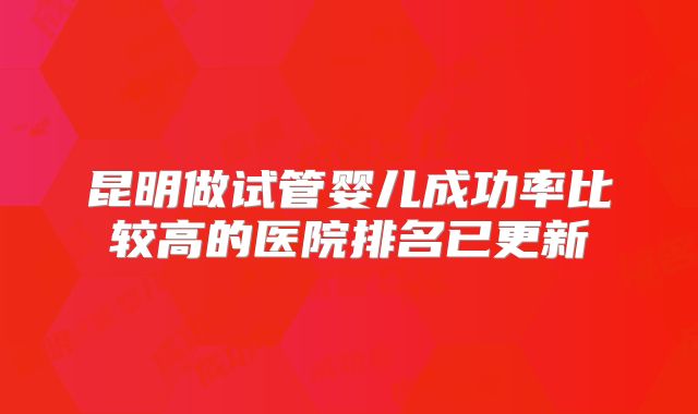 昆明做试管婴儿成功率比较高的医院排名已更新