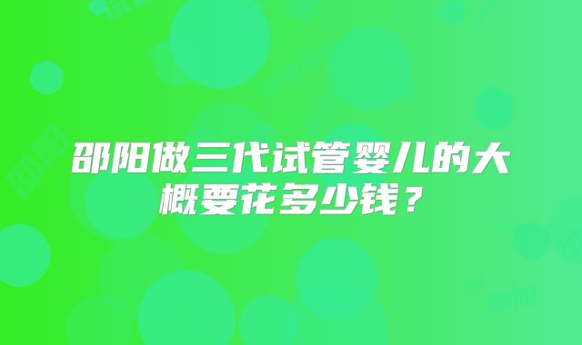 邵阳做三代试管婴儿的大概要花多少钱？