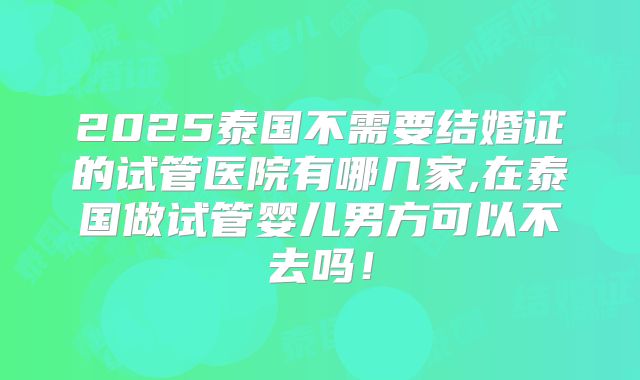 2025泰国不需要结婚证的试管医院有哪几家,在泰国做试管婴儿男方可以不去吗！