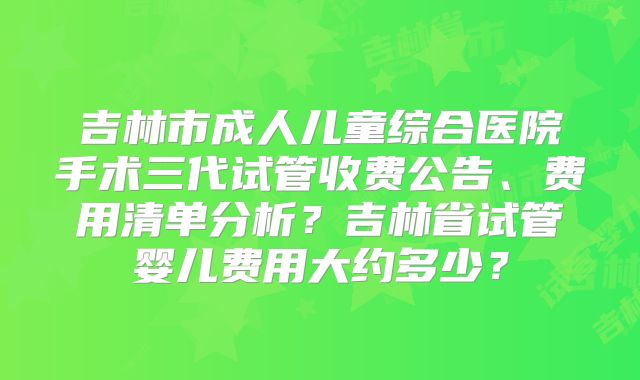 吉林市成人儿童综合医院手术三代试管收费公告、费用清单分析?吉林省试管婴儿费用大约多少?