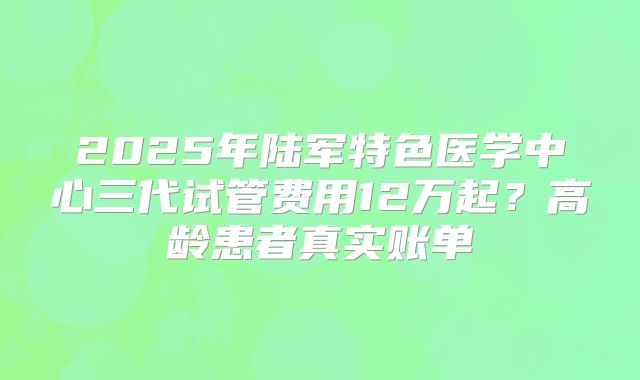 2025年陆军特色医学中心三代试管费用12万起？高龄患者真实账单