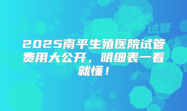 2025南平生殖医院试管费用大公开，明细表一看就懂！