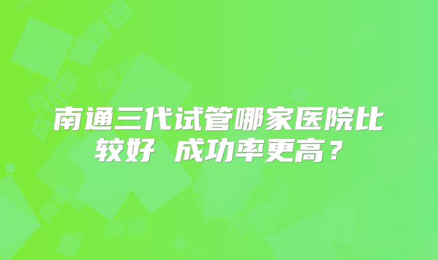 南通三代试管哪家医院比较好 成功率更高？
