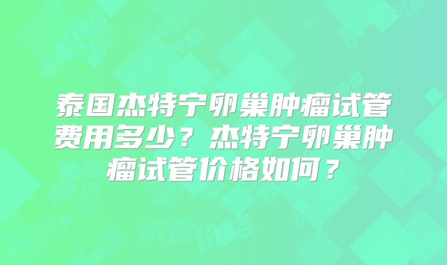 泰国杰特宁卵巢肿瘤试管费用多少?杰特宁卵巢肿瘤试管价格如何?