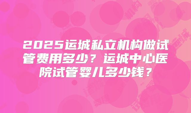 2025运城私立机构做试管费用多少？运城中心医院试管婴儿多少钱？